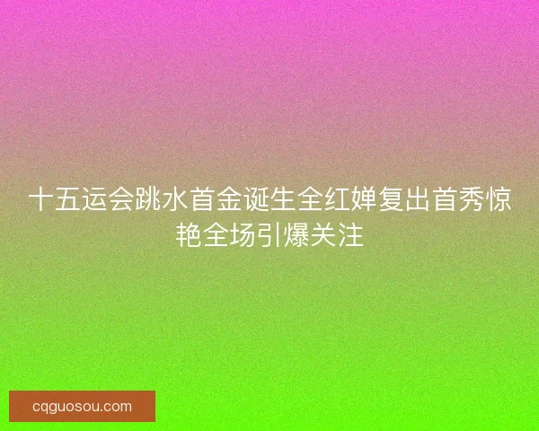 十五运会跳水首金诞生全红婵复出首秀惊艳全场引爆关注