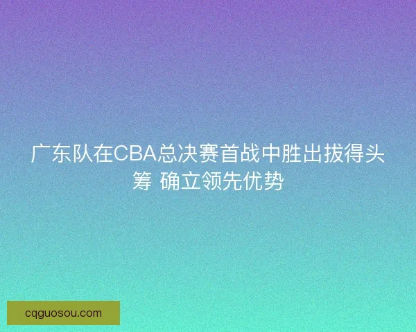 广东队在CBA总决赛首战中胜出拔得头筹 确立领先优势